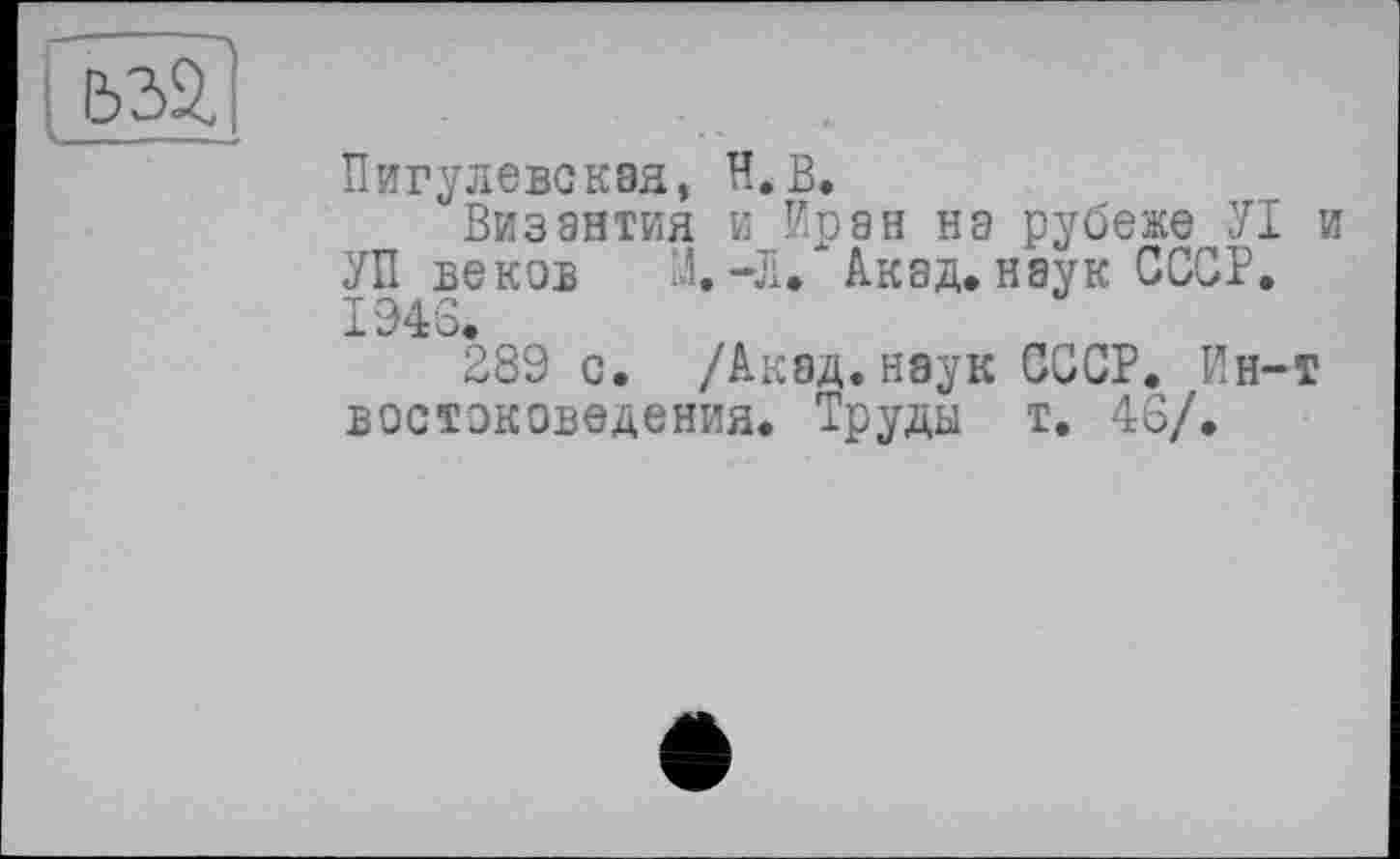 ﻿
Пигулевсквя, Н.В.
Византия и Иран на рубеже УІ и УП веков М.-Л. Акад, наук СССР. 1946.
289 с. /Акад.наук СССР. Ин-т востоковедения. Труды т. 46/.